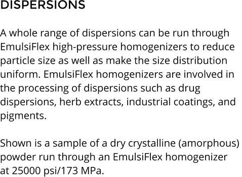 DISPERSIONS  A whole range of dispersions can be run through  EmulsiFlex high-pressure homogenizers to reduce  particle size as well as make the size distribution  uniform. EmulsiFlex homogenizers are involved in  the processing of dispersions such as drug dispersions, herb extracts, industrial coatings, and  pigments.  Shown is a sample of a dry crystalline (amorphous)  powder run through an EmulsiFlex homogenizer  at 25000 psi/173 MPa.