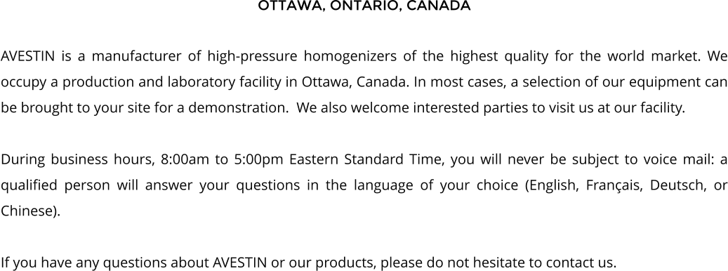 OTTAWA, ONTARIO, CANADA  AVESTIN is a manufacturer of high-pressure homogenizers of the highest quality for the world market. We occupy a production and laboratory facility in Ottawa, Canada. In most cases, a selection of our equipment can be brought to your site for a demonstration.  We also welcome interested parties to visit us at our facility.   During business hours, 8:00am to 5:00pm Eastern Standard Time, you will never be subject to voice mail: a qualified person will answer your questions in the language of your choice (English, Franais, Deutsch, or Chinese).  If you have any questions about AVESTIN or our products, please do not hesitate to contact us.